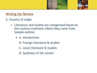 Writing the Review 3. Country of origin  Literature and studies are categorized based on the country/continent where they came from. Sample outline: A. Introduction B. Foreign literature & studies  C. Local literature & studies    D. Synthesis of the review  