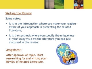 Writing the Review Some notes: It is in the introduction where you make your readers aware of your approach in presenting the related literature; It is the synthesis where you specify the uniqueness of your study vis-à-vis the literature you had just discussed in the review. Assignment : After approval of topic. Start researching for and writing your Review of Related Literature. 