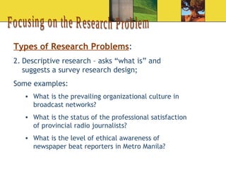 Focusing on the Research Problem Types of Research Problems : Descriptive research – asks “what is” and suggests a survey research design; Some examples:  What is the prevailing organizational culture in broadcast networks? What is the status of the professional satisfaction of provincial radio journalists?  What is the level of ethical awareness of newspaper beat reporters in Metro Manila?  