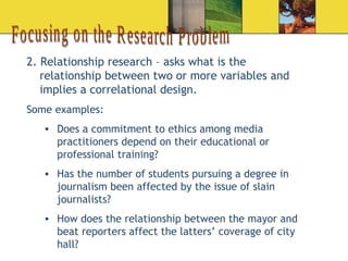 Focusing on the Research Problem 2. Relationship research – asks what is the relationship between two or more variables and implies a correlational design. Some examples: Does a commitment to ethics among media practitioners depend on their educational or professional training? Has the number of students pursuing a degree in journalism been affected by the issue of slain journalists? How does the relationship between the mayor and beat reporters affect the latters’ coverage of city hall? 