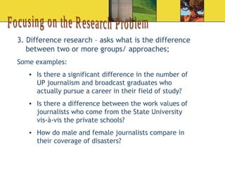 Focusing on the Research Problem 3. Difference research – asks what is the difference between two or more groups/ approaches; Some examples: Is there a significant difference in the number of UP journalism and broadcast graduates who actually pursue a career in their field of study? Is there a difference between the work values of journalists who come from the State University vis-à-vis the private schools? How do male and female journalists compare in their coverage of disasters?  