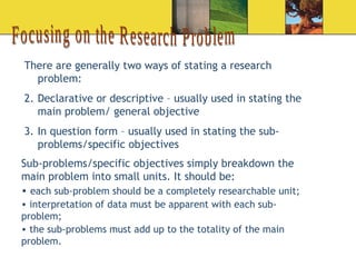 Focusing on the Research Problem There are generally two ways of stating a research problem: Declarative or descriptive – usually used in stating the main problem/ general objective  In question form – usually used in stating the sub-problems/specific objectives Sub-problems/specific objectives simply breakdown the main problem into small units. It should be: each sub-problem should be a completely researchable unit; interpretation of data must be apparent with each sub-problem; the sub-problems must add up to the totality of the main problem. 