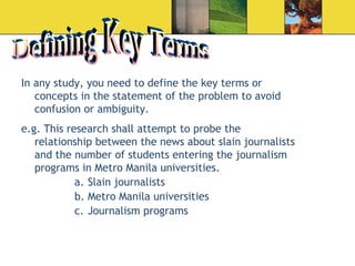 Defining Key Terms In any study, you need to define the key terms or concepts in the statement of the problem to avoid confusion or ambiguity. e.g. This research shall attempt to probe the relationship between the news about slain journalists and the number of students entering the journalism programs in Metro Manila universities.  Slain journalists Metro Manila universities  Journalism programs  