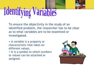 Identifying Variables To ensure the objectivity in the study of an identified problem, the researcher has to be clear as to what variables are to be examined or investigated.  A variable is a property or characteristic that takes on different values.  It is a symbol to which numbers or values can be attached or assigned.  