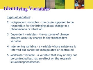 Identifying Variables Types of variables : Independent variables – the cause supposed to be responsible for the bringing about change in a phenomenon or situation. Dependent variables – the outcome of change brought about by change in the independent variable Intervening variable – a variable whose existence is inferred but cannot be manipulated or controlled Moderator variable – a variable that may or may not be controlled but has an effect on the research situation/phenomenon. 
