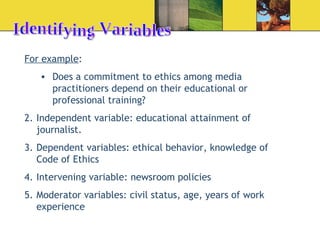 Identifying Variables For example : Does a commitment to ethics among media practitioners depend on their educational or professional training? Independent variable: educational attainment of journalist. Dependent variables: ethical behavior, knowledge of Code of Ethics  Intervening variable: newsroom policies Moderator variables: civil status, age, years of work experience 