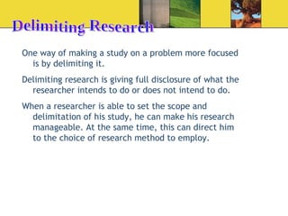 Delimiting Research One way of making a study on a problem more focused is by delimiting it. Delimiting research is giving full disclosure of what the researcher intends to do or does not intend to do. When a researcher is able to set the scope and delimitation of his study, he can make his research manageable. At the same time, this can direct him to the choice of research method to employ. 