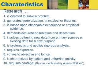 Charateristics Research … 1. is directed to solve a problem. 2. generates generalization, principles, or theories. 3. is based upon observable experience or empirical evidence. 4. demands accurate observation and description. 5. involves gathering new data from primary sources or existing data for a new purpose. 6. is systematic and applies rigorous analysis. 7. requires expertise. 8. strives to objective and logical. 9. is charaterized by patient and unharried activity. 10. requires courage  (Best as mentioned by Aquino,1992;4-6). 