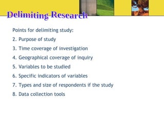 Delimiting Research Points for delimiting study: Purpose of study Time coverage of investigation Geographical coverage of inquiry Variables to be studied Specific indicators of variables Types and size of respondents if the study Data collection tools 