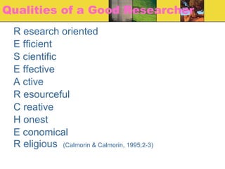 Qualities of a Good Researcher R esearch oriented E fficient S cientific E ffective A ctive R esourceful C reative H onest E conomical R eligious  (Calmorin & Calmorin, 1995;2-3) 