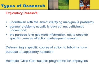 Types of Research Exploratory Research: undertaken with the aim of clarifying ambiguous problems general problems usually known but not sufficiently understood  the purpose is to get more information, not to uncover specific courses of action (subsequent research) Determining a specific course of action to follow is not a  purpose of exploratory research! Example: Child-Care support programme for employees 
