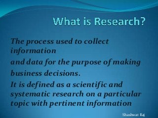The process used to collect
information
and data for the purpose of making
business decisions.
It is defined as a scientific and
systematic research on a particular
topic with pertinent information
Shashwat Raj
 