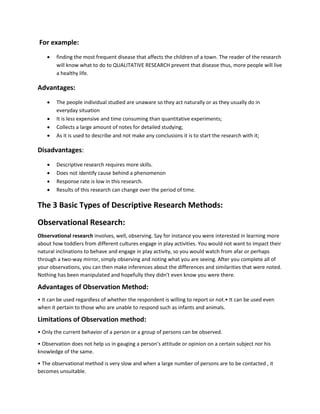 For example: 
 finding the most frequent disease that affects the children of a town. The reader of the research 
will know what to do to QUALITATIVE RESEARCH prevent that disease thus, more people will live 
a healthy life. 
Advantages: 
 The people individual studied are unaware so they act naturally or as they usually do in 
everyday situation 
 It is less expensive and time consuming than quantitative experiments; 
 Collects a large amount of notes for detailed studying; 
 As it is used to describe and not make any conclusions it is to start the research with it; 
Disadvantages: 
 Descriptive research requires more skills. 
 Does not identify cause behind a phenomenon 
 Response rate is low in this research. 
 Results of this research can change over the period of time. 
The 3 Basic Types of Descriptive Research Methods: 
Observational Research: 
Observational research involves, well, observing. Say for instance you were interested in learning more 
about how toddlers from different cultures engage in play activities. You would not want to impact their 
natural inclinations to behave and engage in play activity, so you would watch from afar or perhaps 
through a two-way mirror, simply observing and noting what you are seeing. After you complete all of 
your observations, you can then make inferences about the differences and similarities that were noted. 
Nothing has been manipulated and hopefully they didn't even know you were there. 
Advantages of Observation Method: 
• It can be used regardless of whether the respondent is willing to report or not.• It can be used even 
when it pertain to those who are unable to respond such as infants and animals. 
Limitations of Observation method: 
• Only the current behavior of a person or a group of persons can be observed. 
• Observation does not help us in gauging a person’s attitude or opinion on a certain subject nor his 
knowledge of the same. 
• The observational method is very slow and when a large number of persons are to be contacted , it 
becomes unsuitable. 
 