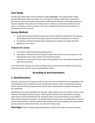 Case Study: 
Another type of descriptive research method is called a case study. A case study involves making 
detailed observations about one specific case. For instance, a medical student who is interested in 
learning more about a particularly unique patient might study the behaviors and thought processes of 
that one individual. This could consist of observations or interviews, but like observational research, 
there is no influence from the researcher. The intent is simply to examine closely the qualities and 
characteristics f of this one case. 
Survey Method: 
 A systematic method for gathering information from (a sample of) individuals for the purposes 
of describing the attributes of the larger population of which the individuals are members. 
 The attributes attempt to describe basic characteristics or experiences of large and small 
populations in our world. 
Features of a survey: 
 Information is gathered by asking people questions 
 Information is collected either by having interviewers ask questions and record answers or by 
having people read or hear questions and record their answers 
 Information is collected from only a subset of the population to be described (a sample) rather 
than from all members. 
On the other hand, the types of surveys according to the span of time used to conduct the survey are 
comprised of cross-sectional surveys and longitudinal surveys. 
According to Instrumentation: 
1. Questionnaires: 
Typically, a questionnaire is a paper-and-pencil instrument that is administered to the respondents. The 
usual questions found in questionnaires are closed-ended questions, which are followed by response 
options. However, there are questionnaires that ask open-ended questions to explore the answers of 
the respondents. 
Questionnaires have been developed over the years. Today, questionnaires are utilized in various survey 
methods, according to how they are given. These methods include the self-administered, the group-administered, 
and the household drop-off. Among the three, the self-administered survey method is 
often used by researchers nowadays. The self-administered questionnaires are widely known as the mail 
survey method. However, since the response rates related to mail surveys had gone low, questionnaires 
are now commonly administered online, as in the form of web surveys. 
Advantages: Ideal for asking closed-ended questions; effective for market or consumer research 
 