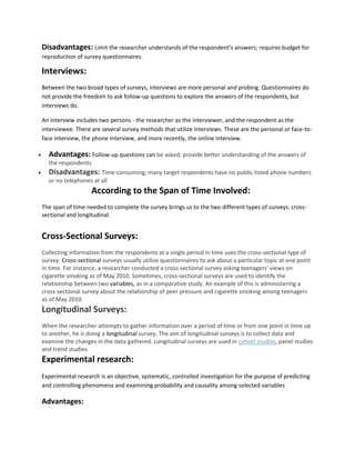 Disadvantages: Limit the researcher understands of the respondent’s answers; requires budget for 
reproduction of survey questionnaires. 
Interviews: 
Between the two broad types of surveys, interviews are more personal and probing. Questionnaires do 
not provide the freedom to ask follow-up questions to explore the answers of the respondents, but 
interviews do. 
An interview includes two persons - the researcher as the interviewer, and the respondent as the 
interviewee. There are several survey methods that utilize interviews. These are the personal or face-to-face 
interview, the phone interview, and more recently, the online interview. 
 Advantages: Follow-up questions can be asked; provide better understanding of the answers of 
the respondents 
 Disadvantages: Time-consuming; many target respondents have no public-listed phone numbers 
or no telephones at all 
According to the Span of Time Involved: 
The span of time needed to complete the survey brings us to the two different types of surveys: cross-sectional 
and longitudinal. 
Cross-Sectional Surveys: 
Collecting information from the respondents at a single period in time uses the cross-sectional type of 
survey. Cross-sectional surveys usually utilize questionnaires to ask about a particular topic at one point 
in time. For instance, a researcher conducted a cross-sectional survey asking teenagers’ views on 
cigarette smoking as of May 2010. Sometimes, cross-sectional surveys are used to identify the 
relationship between two variables, as in a comparative study. An example of this is administering a 
cross-sectional survey about the relationship of peer pressure and cigarette smoking among teenagers 
as of May 2010. 
Longitudinal Surveys: 
When the researcher attempts to gather information over a period of time or from one point in time up 
to another, he is doing a longitudinal survey. The aim of longitudinal surveys is to collect data and 
examine the changes in the data gathered. Longitudinal surveys are used in cohort studies, panel studies 
and trend studies. 
Experimental research: 
Experimental research is an objective, systematic, controlled investigation for the purpose of predicting 
and controlling phenomena and examining probability and causality among selected variables 
Advantages: 
 