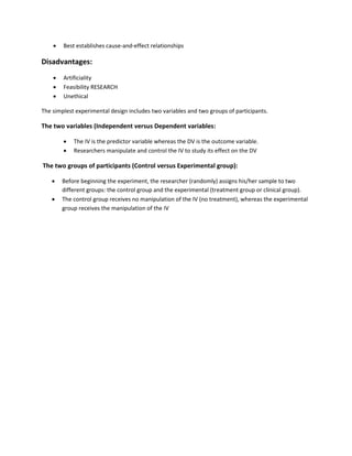  Best establishes cause-and-effect relationships 
Disadvantages: 
 Artificiality 
 Feasibility RESEARCH 
 Unethical 
The simplest experimental design includes two variables and two groups of participants. 
The two variables (Independent versus Dependent variables: 
 The IV is the predictor variable whereas the DV is the outcome variable. 
 Researchers manipulate and control the IV to study its effect on the DV 
The two groups of participants (Control versus Experimental group): 
 Before beginning the experiment, the researcher (randomly) assigns his/her sample to two 
different groups: the control group and the experimental (treatment group or clinical group). 
 The control group receives no manipulation of the IV (no treatment), whereas the experimental 
group receives the manipulation of the IV 
