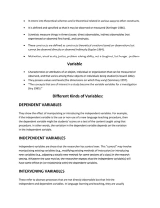 It enters into theoretical schemes and is theoretical related in various ways to other constructs. 
 It is defined and specified so that it may be observed or measured (Kerlinger 1986). 
 Scientists measure things in three classes: direct observables, indirect observables (not 
experienced or observed first hand), and constructs. 
 These constructs are defined as constructs theoretical creations based on observations but 
cannot be observed directly or observed indirectly (Kaplan 1964). 
 Motivation, visual acuity, justice, problem solving ability, not a doughnut, but hunger. problem- 
Variable 
 Characteristics or attributes of an object, individual or organization that can be measured or 
observed, and that varies among those objects or individuals being studied (Creswell 2002). 
 They possess values and levels (the dimensions on which they vary) (Sommery 1997). 
 “The concepts that are of interest in a study become the variable variables for s investigation 
(Ary 1985).” 
Different Kinds of Variables: 
DEPENDENT VARIABLES 
They show the effect of manipulating or introducing the independent variables. For example, 
if the independent variable is the use or non-use of a new language teaching procedure, then 
the dependent variable might be students' scores on a test of the content taught using that 
procedure. In other words, the variation in the dependent variable depends on the variation 
in the independent variable. 
INDEPENDENT VARIABLES 
Independent variables are those that the researcher has control over. This "control" may involve 
manipulating existing variables (e.g., modifying existing methods of instruction) or introducing 
new variables (e.g., adopting a totally new method for some sections of a class) in the research 
setting. Whatever the case may be, the researcher expects that the independent variable(s) will 
have some effect on (or relationship with) the dependent variables. 
INTERVENING VARIABLES 
These refer to abstract processes that are not directly observable but that link the 
independent and dependent variables. In language learning and teaching, they are usually 
 