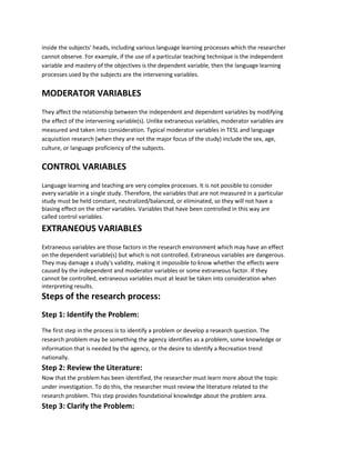 inside the subjects' heads, including various language learning processes which the researcher 
cannot observe. For example, if the use of a particular teaching technique is the independent 
variable and mastery of the objectives is the dependent variable, then the language learning 
processes used by the subjects are the intervening variables. 
MODERATOR VARIABLES 
They affect the relationship between the independent and dependent variables by modifying 
the effect of the intervening variable(s). Unlike extraneous variables, moderator variables are 
measured and taken into consideration. Typical moderator variables in TESL and language 
acquisition research (when they are not the major focus of the study) include the sex, age, 
culture, or language proficiency of the subjects. 
CONTROL VARIABLES 
Language learning and teaching are very complex processes. It is not possible to consider 
every variable in a single study. Therefore, the variables that are not measured in a particular 
study must be held constant, neutralized/balanced, or eliminated, so they will not have a 
biasing effect on the other variables. Variables that have been controlled in this way are 
called control variables. 
EXTRANEOUS VARIABLES 
Extraneous variables are those factors in the research environment which may have an effect 
on the dependent variable(s) but which is not controlled. Extraneous variables are dangerous. 
They may damage a study's validity, making it impossible to know whether the effects were 
caused by the independent and moderator variables or some extraneous factor. If they 
cannot be controlled, extraneous variables must at least be taken into consideration when 
interpreting results. 
Steps of the research process: 
Step 1: Identify the Problem: 
The first step in the process is to identify a problem or develop a research question. The 
research problem may be something the agency identifies as a problem, some knowledge or 
information that is needed by the agency, or the desire to identify a Recreation trend 
nationally. 
Step 2: Review the Literature: 
Now that the problem has been identified, the researcher must learn more about the topic 
under investigation. To do this, the researcher must review the literature related to the 
research problem. This step provides foundational knowledge about the problem area. 
Step 3: Clarify the Problem: 
 