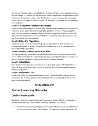 Many times the initial problem identified in the first step of the process is too large or broad 
in scope. In step 3 of the process, the researcher clarifies the problem and narrows the scope 
of the study. This can only be done after the literature has been reviewed. The knowledge 
gained through the review of literature guides the researcher in clarifying and narrowing the 
research project. 
Step 4: Clearly Define Terms and Concepts: 
Terms and concepts are words or phrases used in the purpose statement of the study or the 
description of the study. These items need to be specifically defined as they apply to the 
study. Terms or concepts often have different definitions depending on who is reading the 
study. To minimize confusion about what the terms and phrases mean, the researcher must 
specifically define them for the study. 
Step 5: Define the Population: 
Research projects can focus on a specific group of people, facilities, park development, 
employee evaluations, programs, financial status, marketing efforts, or the integration of 
technology into the operations. 
Step 6: Develop the Instrumentation Plan: 
The plan for the study is referred to as the instrumentation plan. The instrumentation plan 
serves as the road map for the entire study, specifying who will participate in the study; how, 
when, and where data will be collected; and the content of the program. 
Step 7: Collect Data: 
Once the instrumentation plan is completed, the actual study begins with the collection of 
data. The collection of data is a critical step in providing the information needed to answer 
the research question. 
Step 8: Analyze the Data: 
All the time, effort, and resources dedicated to steps 1 through 7 of the research process 
culminate in this final step. The researcher finally has data to analyze so that the research 
question can be answered. 
Kinds of Research 
Kinds of Research by Philosophy: 
Qualitative research: 
Qualitative research is research dealing with phenomena that are difficult or impossible to 
quantify mathematically, such as beliefs, meanings, attributes, and symbols 
 Qualitative researchers aim to gather an in-depth understanding of human behavior 
and the reasons that govern such behavior. The qualitative method investigates the 
 