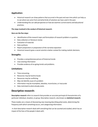 Application: 
 Historical research can show patterns that occurred in the past and over time which can help us 
to see where we came from and what kinds of solutions we have used in the past. 
 Understanding this can add perspective on how we examine current events and educational 
practices. 
The steps involved in the conduct of historical research: 
Here are the five steps: 
 Identification of the research topic and formulation of research problem or question. 
 Data collection or literature review 
 Evaluation of materials 
 Data synthesis 
 Report preparation or preparation of the narrative exposition 
 Historical research gives a social scientist a better context for making realistic decisions. 
Strengths: 
 Provides a comprehensive picture of historical trends 
 Uses existing information 
 Provides evidence of on-going trends and problems. 
Limitations: 
 Time-consuming 
 Resources may be hard to locate 
 Resources may be conflicting 
 May not identify cause of a problem 
 Information may be incomplete, obsolete, inconclusive, or inaccurate 
 Data restricted to what already exists 
Descriptive research: 
Descriptive research refers to research that provides an accurate portrayal of characteristics of a 
particular individual, situation, or group. Descriptive research, also known as statistical research. 
These studies are a means of discovering new meaning describing what exists, determining the 
frequency with which something occurs, and categorizing information. 
In short descriptive research deals with everything that can be counted and studied, which has an 
impact of the lives of the people it deals with. 
 