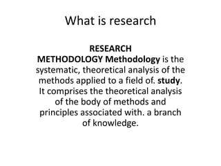 What is research
RESEARCH
METHODOLOGY Methodology is the
systematic, theoretical analysis of the
methods applied to a field of. study.
It comprises the theoretical analysis
of the body of methods and
principles associated with. a branch
of knowledge.
 