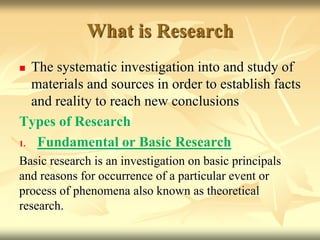 What is Research
 The systematic investigation into and study of
materials and sources in order to establish facts
and reality to reach new conclusions
Types of Research
1. Fundamental or Basic Research
Basic research is an investigation on basic principals
and reasons for occurrence of a particular event or
process of phenomena also known as theoretical
research.
 