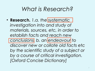 What is Research?
• Research. 1.a. the systematic
investigation into and study of
materials, sources, etc, in order to
establish facts and reach new
conclusions. b. an endeavour to
discover new or collate old facts etc
by the scientific study of a subject or
by a course of critical investigation.
[Oxford Concise Dictionary]
1
 