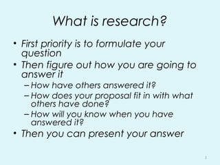 What is research?
• First priority is to formulate your
question
• Then figure out how you are going to
answer it
– How have others answered it?
– How does your proposal fit in with what
others have done?
– How will you know when you have
answered it?
• Then you can present your answer
5
 