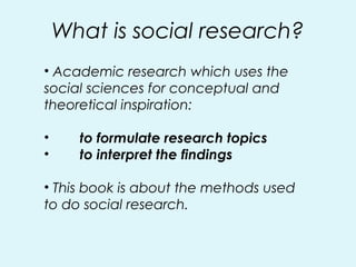 What is social research?
• Academic research which uses the
social sciences for conceptual and
theoretical inspiration:
• to formulate research topics
• to interpret the findings
• This book is about the methods used
to do social research.
 