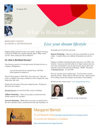 What is Residual Income?
Live your dream lifestyle
MARG ARET BENOIT
BLOGG ER & ENTREPENEUR
Imagine getting residual income every month. Imagine receiving
a check for $5,000 every month with little effort! What would
you do? How would your life be different?
So what is Residual Income?
Also known as passive or recurring income, Residual Income ac-
cording to Wikipedia is:
is an income received on a regular basis, with little
effort required to maintain it.
Doesn’t the prospect of ‘little effort’ just excite you? After the
work is complete, the money continues to roll in, despite the work
being done only once.
People from all works of life earn residual income. Would you
like to be one of them?
Residual Income can come from three sources including:
Affiliate Marketing – where you are paid a commission from
selling someone else’s product
Network Marketing – MLM where you receive commission for
the sale of products, plus a commission for the sale of products of
the people you recruit into your team.
Internet Marketing - where you sell your own product or service
online. A model where you combine all methods can work for
you.
Imagine an affiliate marketing business that gives you 100% com-
missions. It puts you into the realm of six-figure earners, like you
own your own product or service and you also receive 20% com-
missions of your team (network marketing). WOW! The power
of Residual Income. It is possible.
Now let’s get the correct mindset here. You do need to work to
generate income. Money doesn’t fall into your lap. And you need
to be willing to learn the strategies from leaders in the industry.
Would you like to learn more? www.margaretbenoit.net.au
Margaret x REFUSE TO BE AVERAGE!
Margaret Benoit
To visit Margaret’s Blog http://www.empowernetwork.com/margaret_benoit
To connect with Margaret on Facebook
https://www.facebook.com/margie.benoit.90
29 August 2013
 