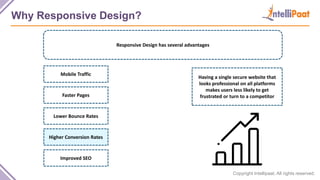 Copyright Intellipaat. All rights reserved.
Why Responsive Design?
Responsive Design has several advantages
Having a single secure website that
looks professional on all platforms
makes users less likely to get
frustrated or turn to a competitor
Mobile Traffic
Faster Pages
Lower Bounce Rates
Higher Conversion Rates
Improved SEO
 