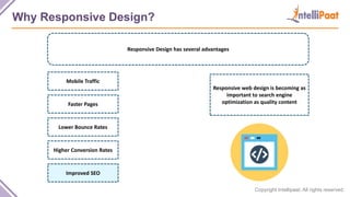 Copyright Intellipaat. All rights reserved.
Why Responsive Design?
Responsive Design has several advantages
Responsive web design is becoming as
important to search engine
optimization as quality content
Mobile Traffic
Faster Pages
Lower Bounce Rates
Higher Conversion Rates
Improved SEO
 