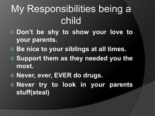 My Responsibilities being a
child
Don’t be shy to show your love to
your parents.
 Be nice to your siblings at all times.
 Support them as they needed you the
most.
 Never, ever, EVER do drugs.
 Never try to look in your parents
stuff(steal)


 