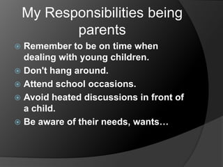 My Responsibilities being
parents
Remember to be on time when
dealing with young children.
 Don't hang around.
 Attend school occasions.
 Avoid heated discussions in front of
a child.
 Be aware of their needs, wants…


 