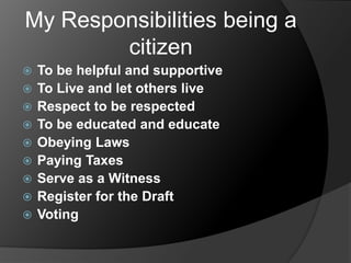 My Responsibilities being a
citizen











To be helpful and supportive
To Live and let others live
Respect to be respected
To be educated and educate
Obeying Laws
Paying Taxes
Serve as a Witness
Register for the Draft
Voting

 