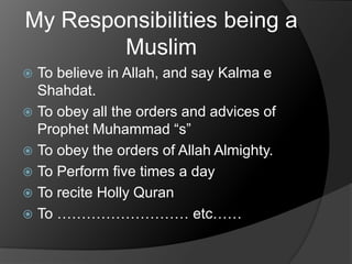 My Responsibilities being a
Muslim
To believe in Allah, and say Kalma e
Shahdat.
 To obey all the orders and advices of
Prophet Muhammad “s”
 To obey the orders of Allah Almighty.
 To Perform five times a day
 To recite Holly Quran
 To ……………………… etc……


 