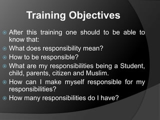 Training Objectives
After this training one should to be able to
know that:
 What does responsibility mean?
 How to be responsible?
 What are my responsibilities being a Student,
child, parents, citizen and Muslim.
 How can I make myself responsible for my
responsibilities?
 How many responsibilities do I have?


 