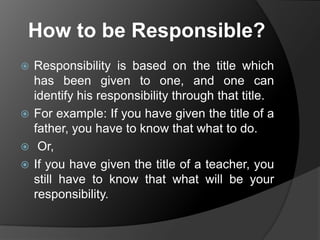 How to be Responsible?
Responsibility is based on the title which
has been given to one, and one can
identify his responsibility through that title.
 For example: If you have given the title of a
father, you have to know that what to do.
 Or,
 If you have given the title of a teacher, you
still have to know that what will be your
responsibility.


 
