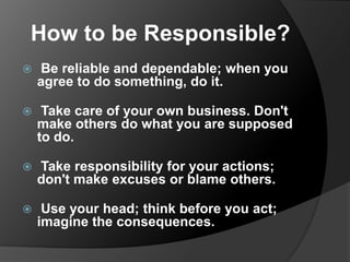 How to be Responsible?


Be reliable and dependable; when you
agree to do something, do it.



Take care of your own business. Don't
make others do what you are supposed
to do.



Take responsibility for your actions;
don't make excuses or blame others.



Use your head; think before you act;
imagine the consequences.

 