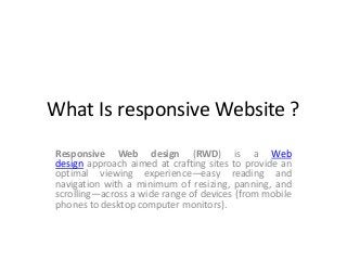 What Is responsive Website ?
Responsive Web design (RWD) is a Web
design approach aimed at crafting sites to provide an
optimal viewing experience—easy reading and
navigation with a minimum of resizing, panning, and
scrolling—across a wide range of devices (from mobile
phones to desktop computer monitors).

 