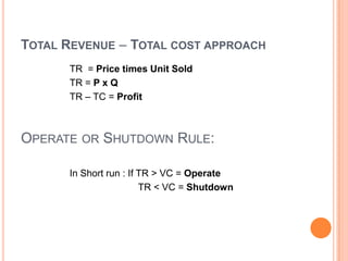 TOTAL REVENUE – TOTAL COST APPROACH
      TR = Price times Unit Sold
      TR = P x Q
      TR – TC = Profit



OPERATE OR SHUTDOWN RULE:

      In Short run : If TR > VC = Operate
                        TR < VC = Shutdown
 