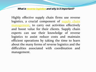 What is reverse logistics and why is it important?
Highly effective supply chain firms use reverse
logistics, a crucial component of supply chain
management, to carry out activities effectively
and boost value for their clients. Supply chain
experts can use their knowledge of reverse
logistics to assist reduce costs and maintain
efficient operations by taking the time to learn
about the many forms of reverse logistics and the
difficulties associated with coordination and
management.
 