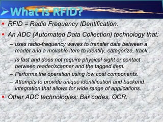  RFID = Radio Frequency IDentification.
 An ADC (Automated Data Collection) technology that:
  – uses radio-frequency waves to transfer data between a
    reader and a movable item to identify, categorize, track..
  – Is fast and does not require physical sight or contact
    between reader/scanner and the tagged item.
  – Performs the operation using low cost components.
  – Attempts to provide unique identification and backend
    integration that allows for wide range of applications.
 Other ADC technologies: Bar codes, OCR.
 