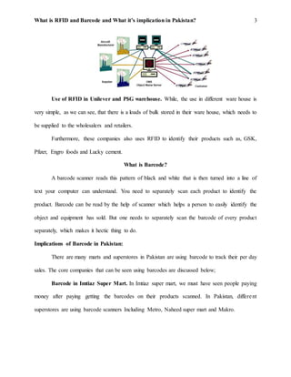 What is RFID and Barcode and What it’s implication in Pakistan? 3
Use of RFID in Unilever and P$G warehouse. While, the use in different ware house is
very simple, as we can see, that there is a loads of bulk stored in their ware house, which needs to
be supplied to the wholesalers and retailers.
Furthermore, these companies also uses RFID to identify their products such as, GSK,
Pfizer, Engro foods and Lucky cement.
What is Barcode?
A barcode scanner reads this pattern of black and white that is then turned into a line of
text your computer can understand. You need to separately scan each product to identify the
product. Barcode can be read by the help of scanner which helps a person to easily identify the
object and equipment has sold. But one needs to separately scan the barcode of every product
separately, which makes it hectic thing to do.
Implications of Barcode in Pakistan:
There are many marts and superstores in Pakistan are using barcode to track their per day
sales. The core companies that can be seen using barcodes are discussed below;
Barcode in Imtiaz Super Mart. In Imtiaz super mart, we must have seen people paying
money after paying getting the barcodes on their products scanned. In Pakistan, different
superstores are using barcode scanners Including Metro, Naheed super mart and Makro.
 