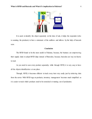 What is RFID and Barcode and What it’s implication in Pakistan? 4
It is used, to identify the object separately on the time of sale, it helps the responder (who
is scanning the products) to have a statement of the outflows and inflows by the help of barcode
scan.
Conclusion
The RFID found to be the most useful in Pakistan, because, the business are empowering
their supply chain to adopt RFID chips instead of Barcodes, because, barcodes are way too hectic
to read.
As you need to scan every product separately, while through RFID, it is very easy to have
all the objects identification at one place.
Through, RFID, it becomes efficient to track every item very easily just by retrieving data
from the server. With RFID tags on products, inventory management becomes much simplified as
it is easier to track which products need to be restocked or running out of production.
 