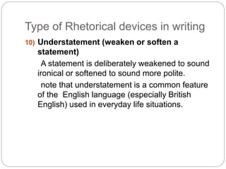 Type of Rhetorical devices in writing 
10) Understatement (weaken or soften a 
statement) 
A statement is deliberately weakened to sound 
ironical or softened to sound more polite. 
note that understatement is a common feature 
of the English language (especially British 
English) used in everyday life situations. 
 