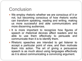 Conclusion 
 We employ rhetoric whether we are conscious of it or 
not, but becoming conscious of how rhetoric works 
can transform speaking, reading and writing, making 
us more successful and able communicators and 
more discerning audiences. 
 It is more important to recognize how figures of 
speech or rhetorical devices affect readers and be 
able to use them effectively to persuade and 
communicate than it is to identify them. 
 Rhetoric speeches are intended to get listener to 
accept a particular point of view, and then motivate 
them into action. The art of giving a persuasive 
speech is as much about using languages effectively 
as it is about communicating a convincing argument. 
 