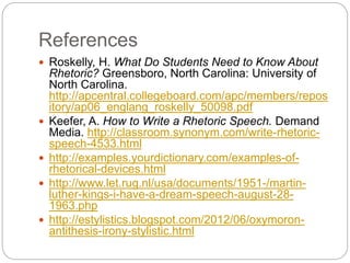 References 
 Roskelly, H. What Do Students Need to Know About 
Rhetoric? Greensboro, North Carolina: University of 
North Carolina. 
http://apcentral.collegeboard.com/apc/members/repos 
itory/ap06_englang_roskelly_50098.pdf 
 Keefer, A. How to Write a Rhetoric Speech. Demand 
Media. http://classroom.synonym.com/write-rhetoric-speech- 
4533.html 
 http://examples.yourdictionary.com/examples-of-rhetorical- 
devices.html 
 http://www.let.rug.nl/usa/documents/1951-/martin-luther- 
kings-i-have-a-dream-speech-august-28- 
1963.php 
 http://estylistics.blogspot.com/2012/06/oxymoron-antithesis- 
irony-stylistic.html 
