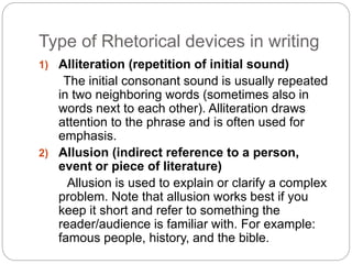 Type of Rhetorical devices in writing 
1) Alliteration (repetition of initial sound) 
The initial consonant sound is usually repeated 
in two neighboring words (sometimes also in 
words next to each other). Alliteration draws 
attention to the phrase and is often used for 
emphasis. 
2) Allusion (indirect reference to a person, 
event or piece of literature) 
Allusion is used to explain or clarify a complex 
problem. Note that allusion works best if you 
keep it short and refer to something the 
reader/audience is familiar with. For example: 
famous people, history, and the bible. 
 