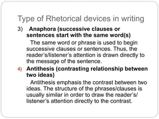 Type of Rhetorical devices in writing 
3) Anaphora (successive clauses or 
sentences start with the same word(s) 
The same word or phrase is used to begin 
successive clauses or sentences. Thus, the 
reader’s/listener’s attention is drawn directly to 
the message of the sentence. 
4) Antithesis (contrasting relationship between 
two ideas) 
Antithesis emphasis the contrast between two 
ideas. The structure of the phrases/clauses is 
usually similar in order to draw the reader’s/ 
listener’s attention directly to the contrast. 
 